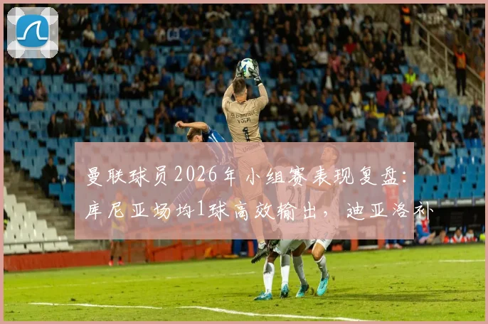 曼联球员2026年小组赛表现复盘:库尼亚场均1球高效输出,迪亚洛补时绝杀价值解析