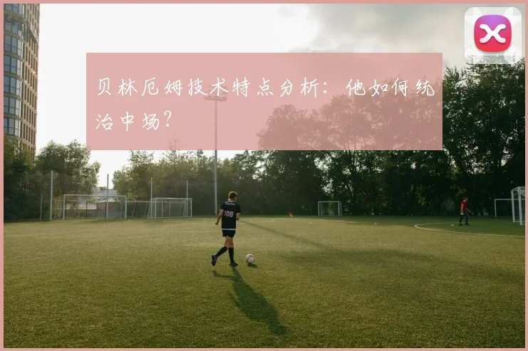 贝林厄姆技术特点分析:他如何统治中场?