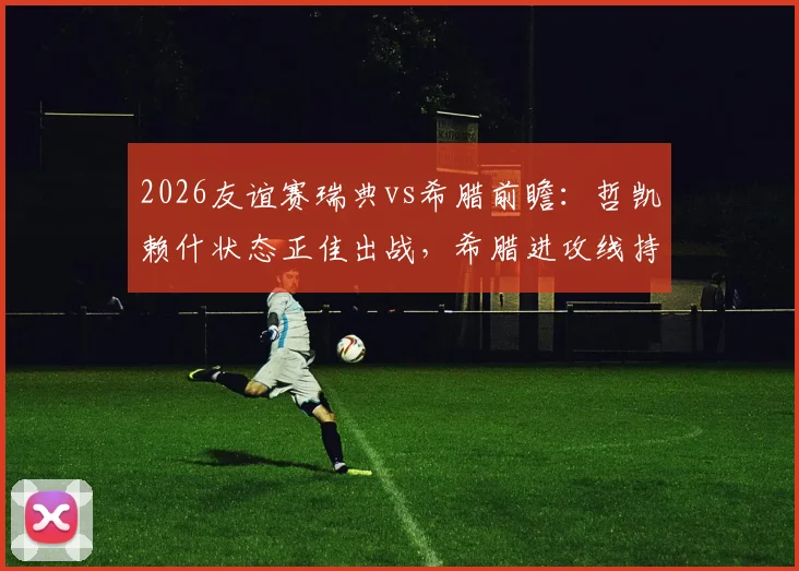 2026友谊赛瑞典vs希腊前瞻:哲凯赖什状态正佳出战,希腊进攻线持续低迷,附历史交锋与比分预测