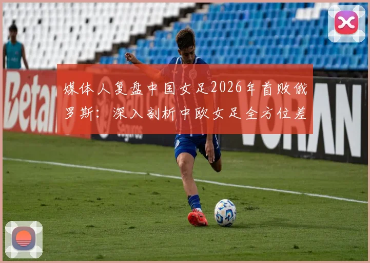 媒体人复盘中国女足2026年首败俄罗斯：深入剖析中欧女足全方位差距，未来路在何方？