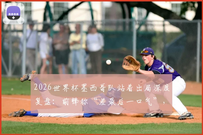 2026世界杯墨西哥队站着出局深度复盘:前锋称“差最后一口气”,战术困境与精神解析全览