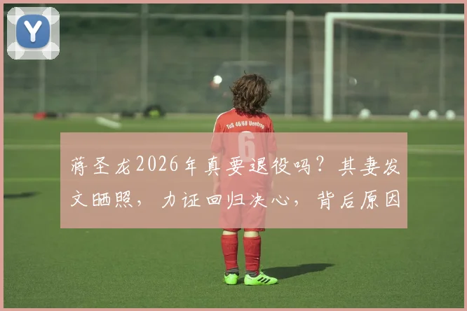蒋圣龙2026年真要退役吗？其妻发文晒照，力证回归决心，背后原因值得深思
