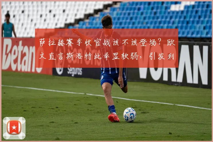 萨拉赫赛季收官战该不该登场？欧文直言斯洛特此举显软弱，引发利物浦用人策略大讨论