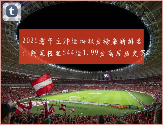2026意甲主帅场均积分榜最新排名:阿莱格里544场1.99分高居历史第四,安切洛蒂等名帅数据对比