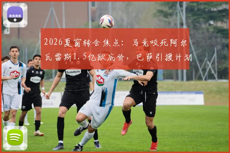 2026夏窗转会焦点:马竞咬死阿尔瓦雷斯1.5亿欧底价,巴萨引援计划受阻,球员拒续约态度明确