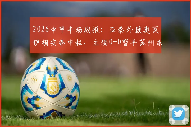 2026中甲半场战报:亚泰外援奥莫伊胡安弗中柱,主场0-0暂平苏州东吴,附两队近期交锋记录解读