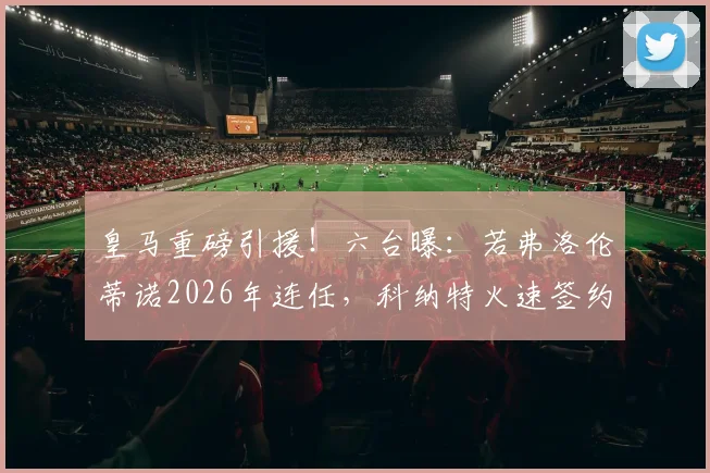皇马重磅引援！六台曝：若弗洛伦蒂诺2026年连任，科纳特火速签约至2030，后防补强计划曝光