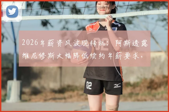 2026年薪资风波现转机：阿斯透露维尼修斯大幅降低续约年薪要求，皇马留人现曙光