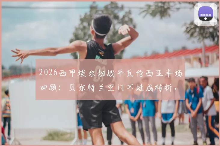 2026西甲埃尔切战平瓦伦西亚半场回顾：贝尔特兰空门不进成转折，附比赛关键瞬间与全场分析