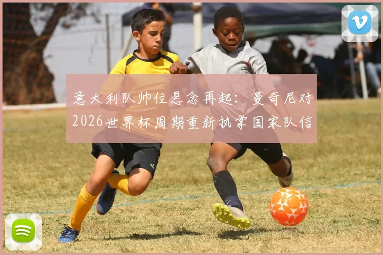 意大利队帅位悬念再起：曼奇尼对2026世界杯周期重新执掌国家队信心十足，主帅候选人分析