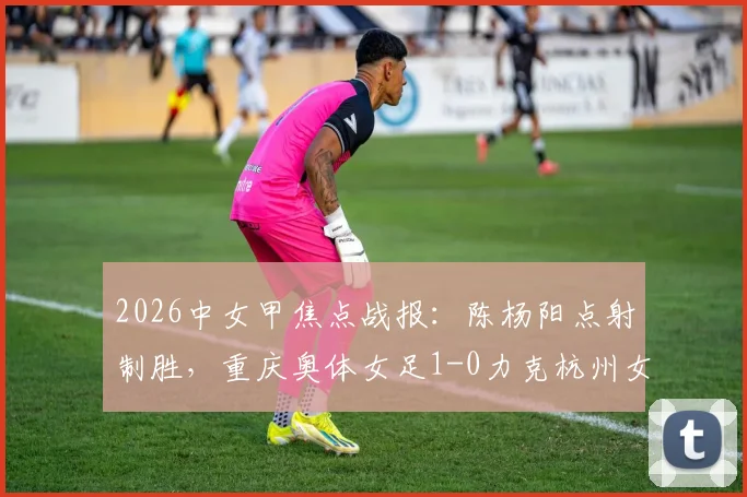 2026中女甲焦点战报:陈杨阳点射制胜,重庆奥体女足1-0力克杭州女足B队,积分形势新解读