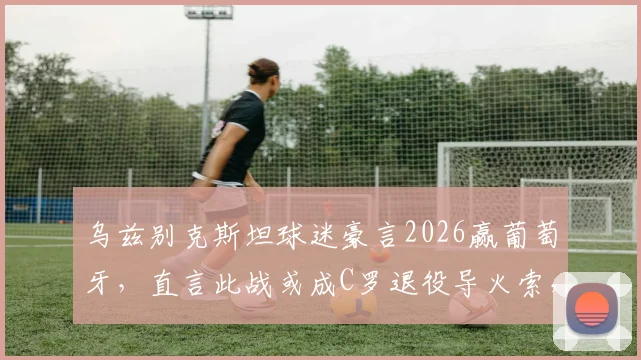 乌兹别克斯坦球迷豪言2026赢葡萄牙,直言此战或成C罗退役导火索,双方实力与背景深度剖析