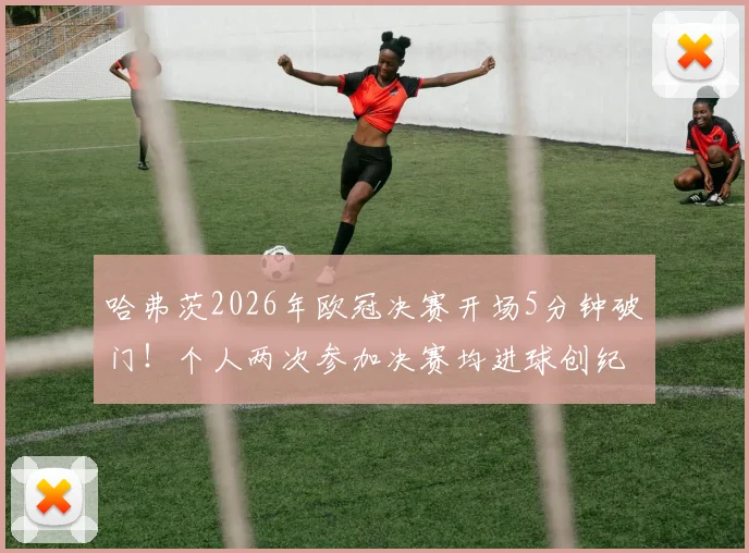 哈弗茨2026年欧冠决赛开场5分钟破门!个人两次参加决赛均进球创纪录