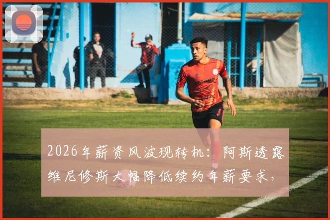 2026年薪资风波现转机:阿斯透露维尼修斯大幅降低续约年薪要求,皇马留人现曙光