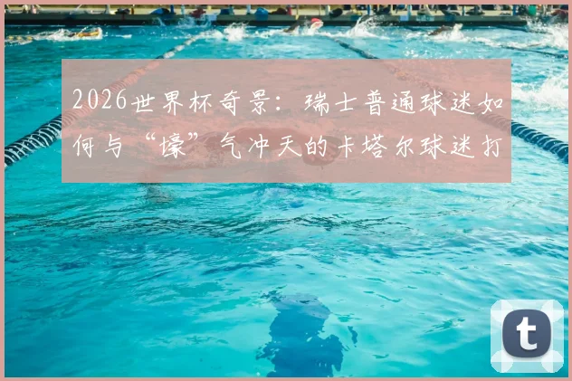 2026世界杯奇景：瑞士普通球迷如何与“壕”气冲天的卡塔尔球迷打成一片？现场亲历者分享见闻