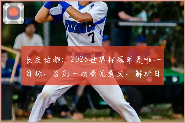 长友佑都：2026世界杯冠军是唯一目标，否则一切毫无意义，解析日本队长的终极决心