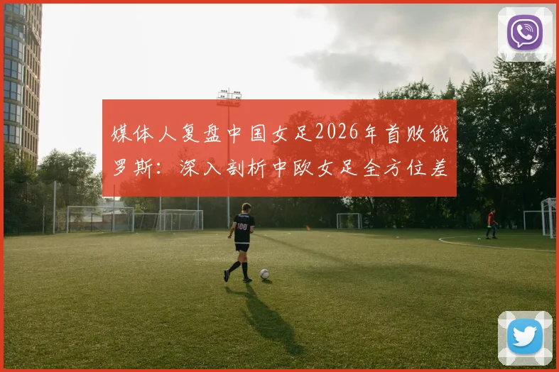 媒体人复盘中国女足2026年首败俄罗斯:深入剖析中欧女足全方位差距,未来路在何方?
