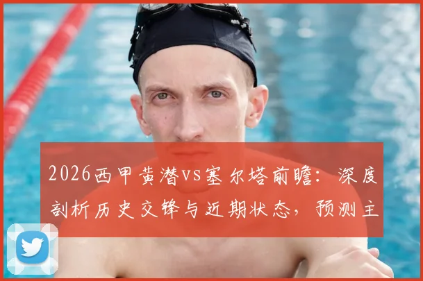 2026西甲黄潜vs塞尔塔前瞻:深度剖析历史交锋与近期状态,预测主场胜率与客场进球关键