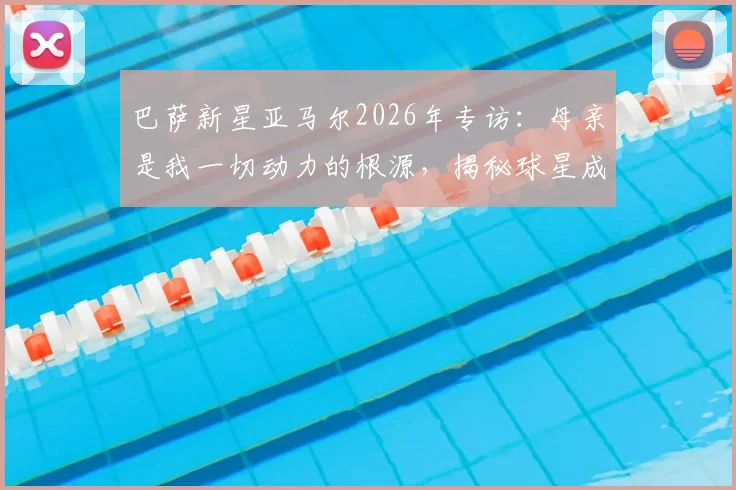 巴萨新星亚马尔2026年专访：母亲是我一切动力的根源，揭秘球星成功背后的家庭教育与童年历程