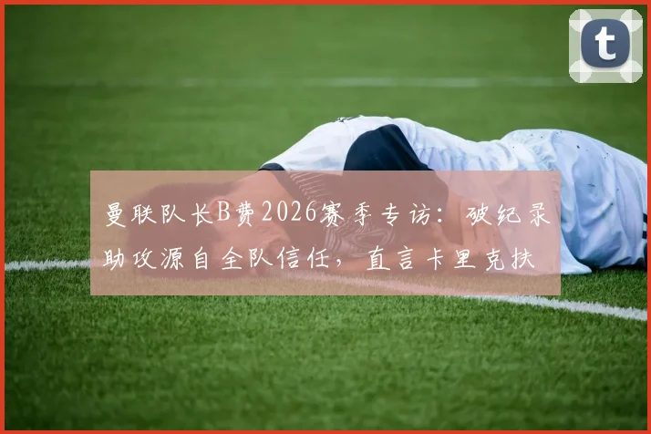 曼联队长B费2026赛季专访:破纪录助攻源自全队信任,直言卡里克扶正至关关键,附战术影响深度解析