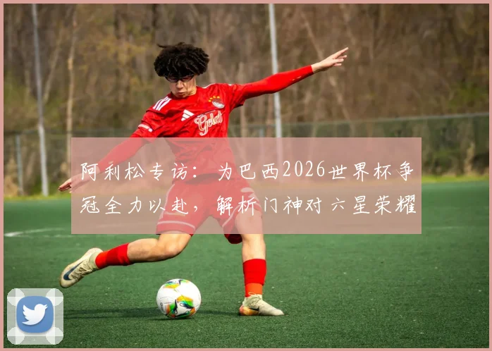 阿利松专访：为巴西2026世界杯争冠全力以赴，解析门神对六星荣耀的执着追求