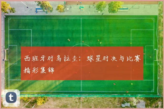 西班牙对乌拉圭:球星对决与比赛精彩集锦