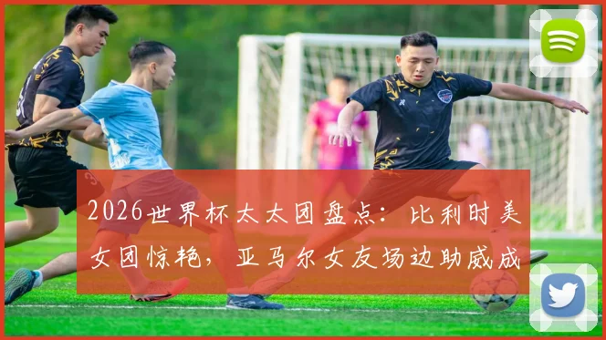 2026世界杯太太团盘点：比利时美女团惊艳，亚马尔女友场边助威成焦点，附球星女友背景与穿搭解析