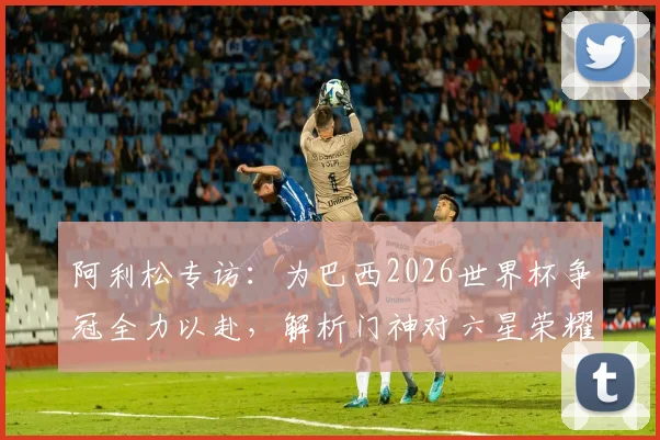 阿利松专访:为巴西2026世界杯争冠全力以赴,解析门神对六星荣耀的执着追求
