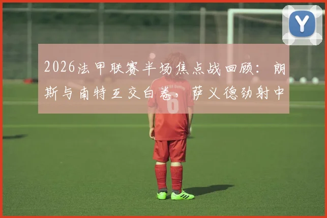 2026法甲联赛半场焦点战回顾：朗斯与南特互交白卷，萨义德劲射中柱引热议