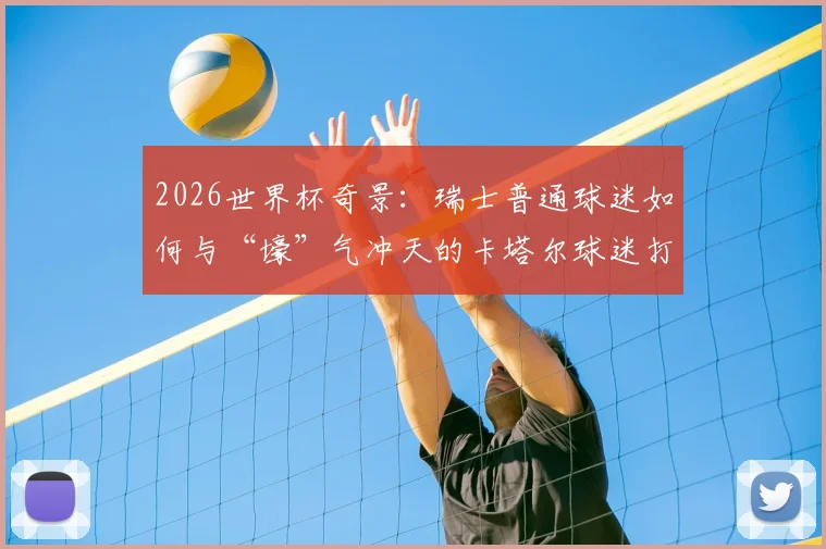 2026世界杯奇景：瑞士普通球迷如何与“壕”气冲天的卡塔尔球迷打成一片？现场亲历者分享见闻