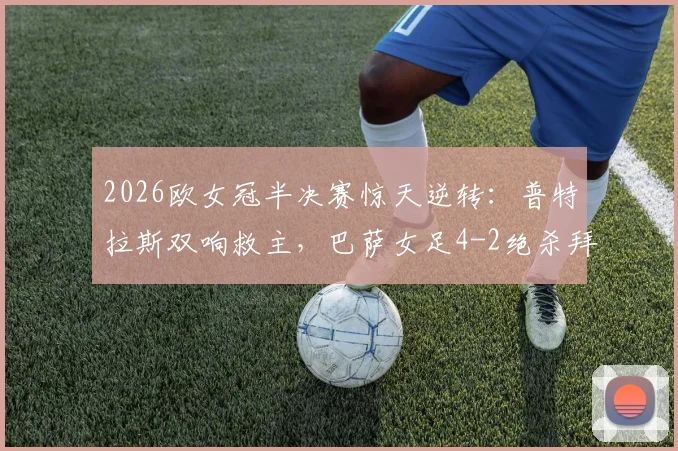2026欧女冠半决赛惊天逆转：普特拉斯双响救主，巴萨女足4-2绝杀拜仁，总分5-3强势闯入决赛