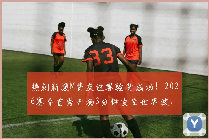 热刺新援M费友谊赛验货成功!2026赛季首秀开场3分钟凌空世界波,比赛视频集锦一览