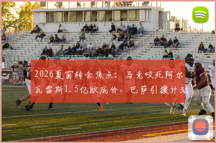 2026夏窗转会焦点：马竞咬死阿尔瓦雷斯1.5亿欧底价，巴萨引援计划受阻，球员拒续约态度明确
