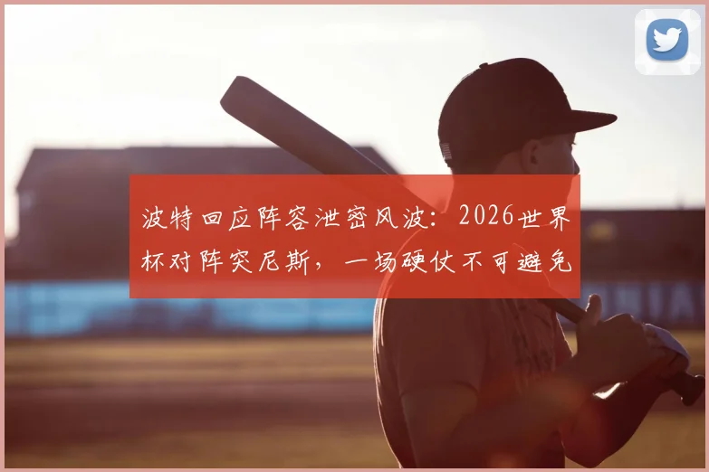 波特回应阵容泄密风波:2026世界杯对阵突尼斯,一场硬仗不可避免