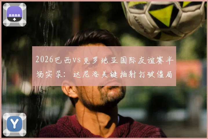 2026巴西vs克罗地亚国际友谊赛半场实录：达尼洛关键抽射打破僵局，桑巴军团1-0领先格子军团，附比赛走势分析与球员表现点评