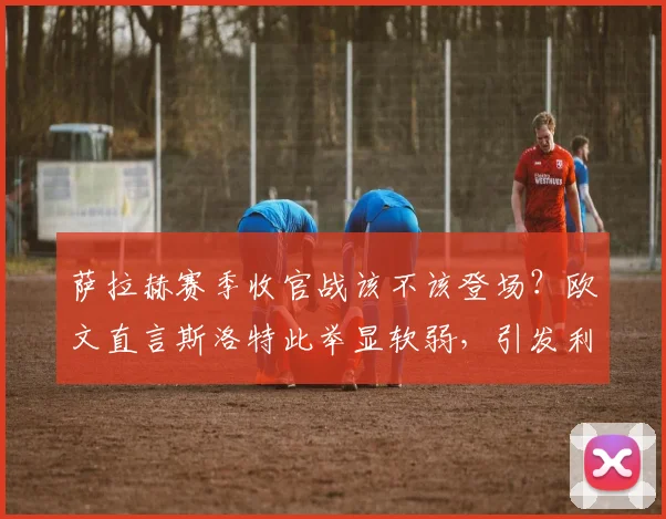 萨拉赫赛季收官战该不该登场?欧文直言斯洛特此举显软弱,引发利物浦用人策略大讨论