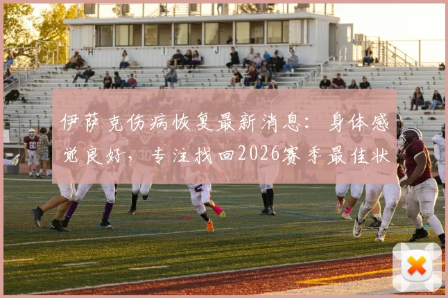 伊萨克伤病恢复最新消息:身体感觉良好,专注找回2026赛季最佳状态,复出表现展望分析