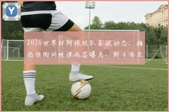 2026世界杯阿根廷队备战动态:梅西领衔训练课内容曝光,斯卡洛尼谈卫冕征程球队氛围与战术调整
