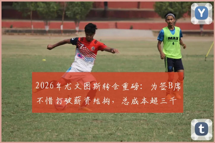 2026年尤文图斯转会重磅:为签B席不惜打破薪资结构,总成本超三千万欧详情解读