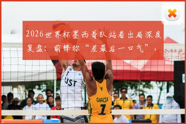 2026世界杯墨西哥队站着出局深度复盘：前锋称“差最后一口气”，战术困境与精神解析全览