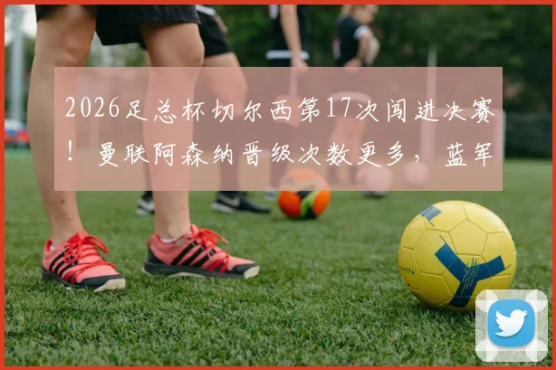 2026足总杯切尔西第17次闯进决赛！曼联阿森纳晋级次数更多，蓝军历史地位解析