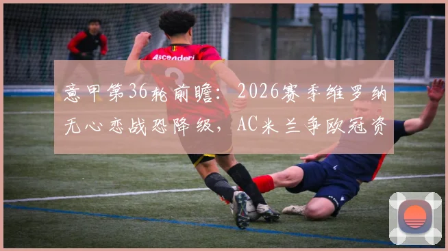 意甲第36轮前瞻：2026赛季维罗纳无心恋战恐降级，AC米兰争欧冠资格必须拿下三分