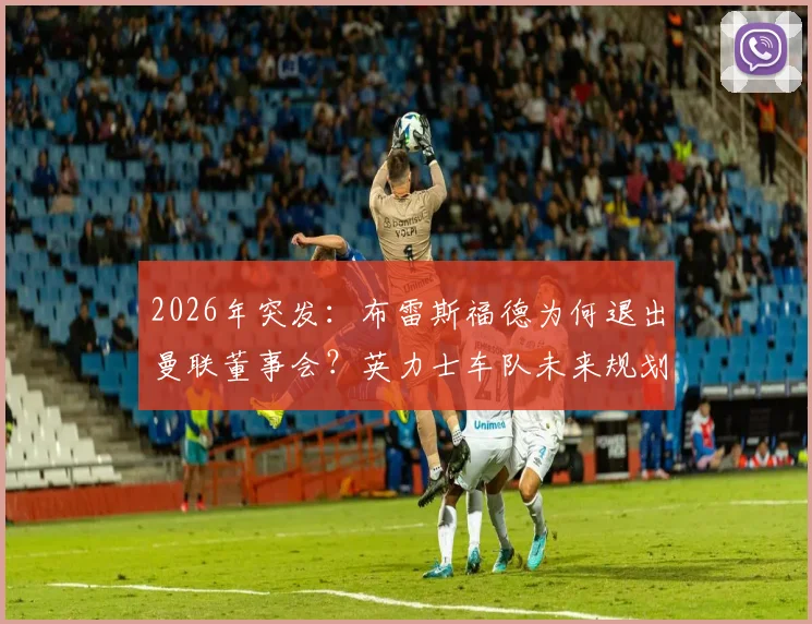2026年突发：布雷斯福德为何退出曼联董事会？英力士车队未来规划与曼联管理层变动解析