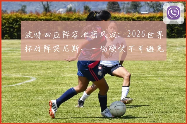 波特回应阵容泄密风波：2026世界杯对阵突尼斯，一场硬仗不可避免