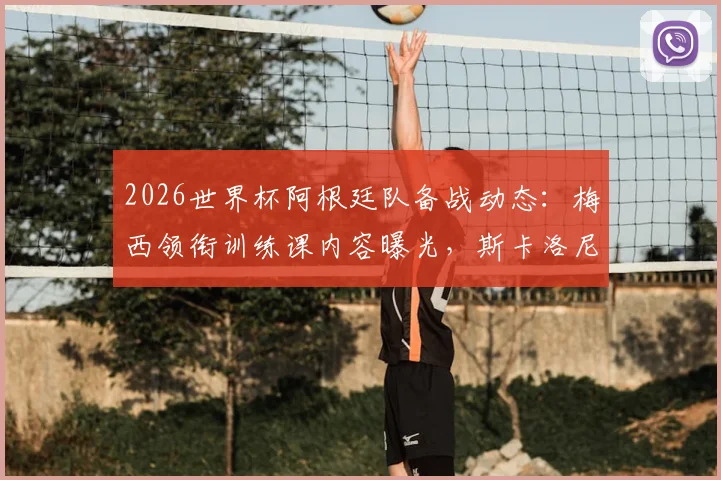 2026世界杯阿根廷队备战动态:梅西领衔训练课内容曝光,斯卡洛尼谈卫冕征程球队氛围与战术调整