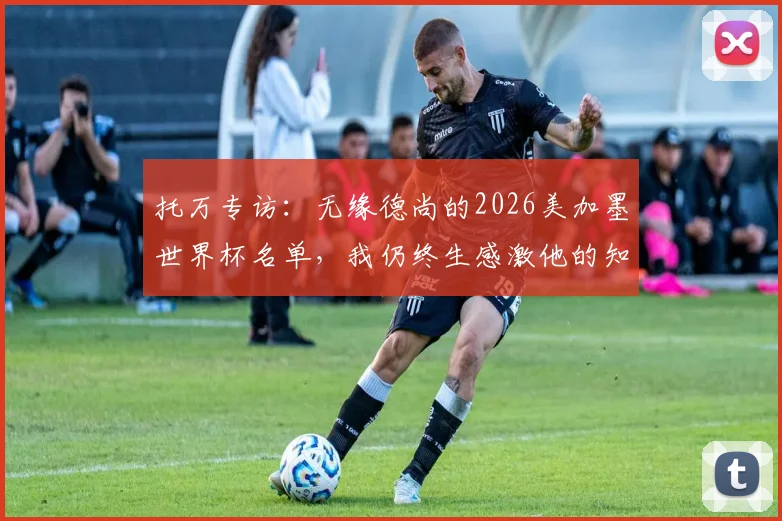 托万专访:无缘德尚的2026美加墨世界杯名单,我仍终生感激他的知遇之恩