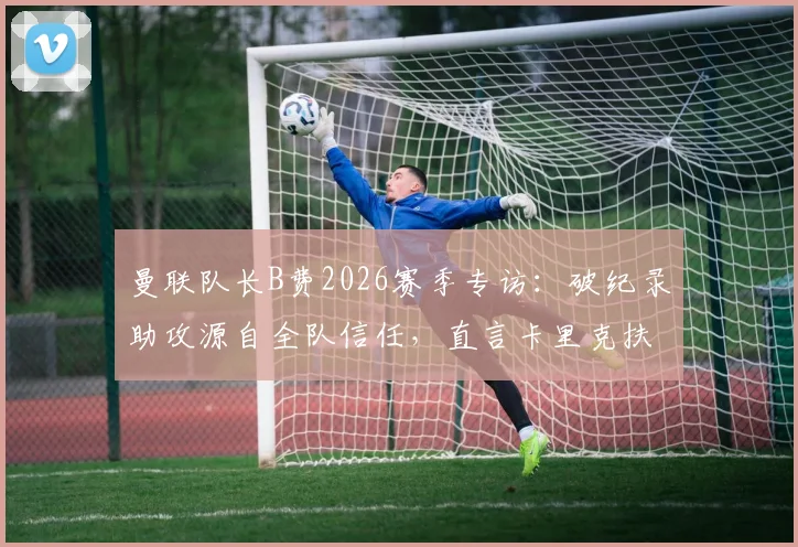 曼联队长B费2026赛季专访:破纪录助攻源自全队信任,直言卡里克扶正至关关键,附战术影响深度解析