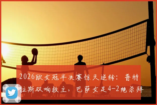 2026欧女冠半决赛惊天逆转:普特拉斯双响救主,巴萨女足4-2绝杀拜仁,总分5-3强势闯入决赛