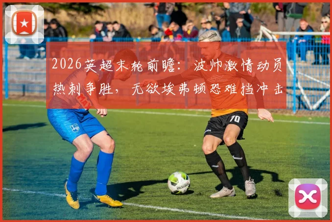 2026英超末轮前瞻:波帅激情动员热刺争胜,无欲埃弗顿恐难挡冲击