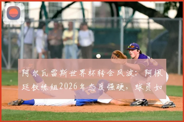 阿尔瓦雷斯世界杯转会风波：阿根廷教练组2026年态度强硬，球员如何平衡国家队与俱乐部？